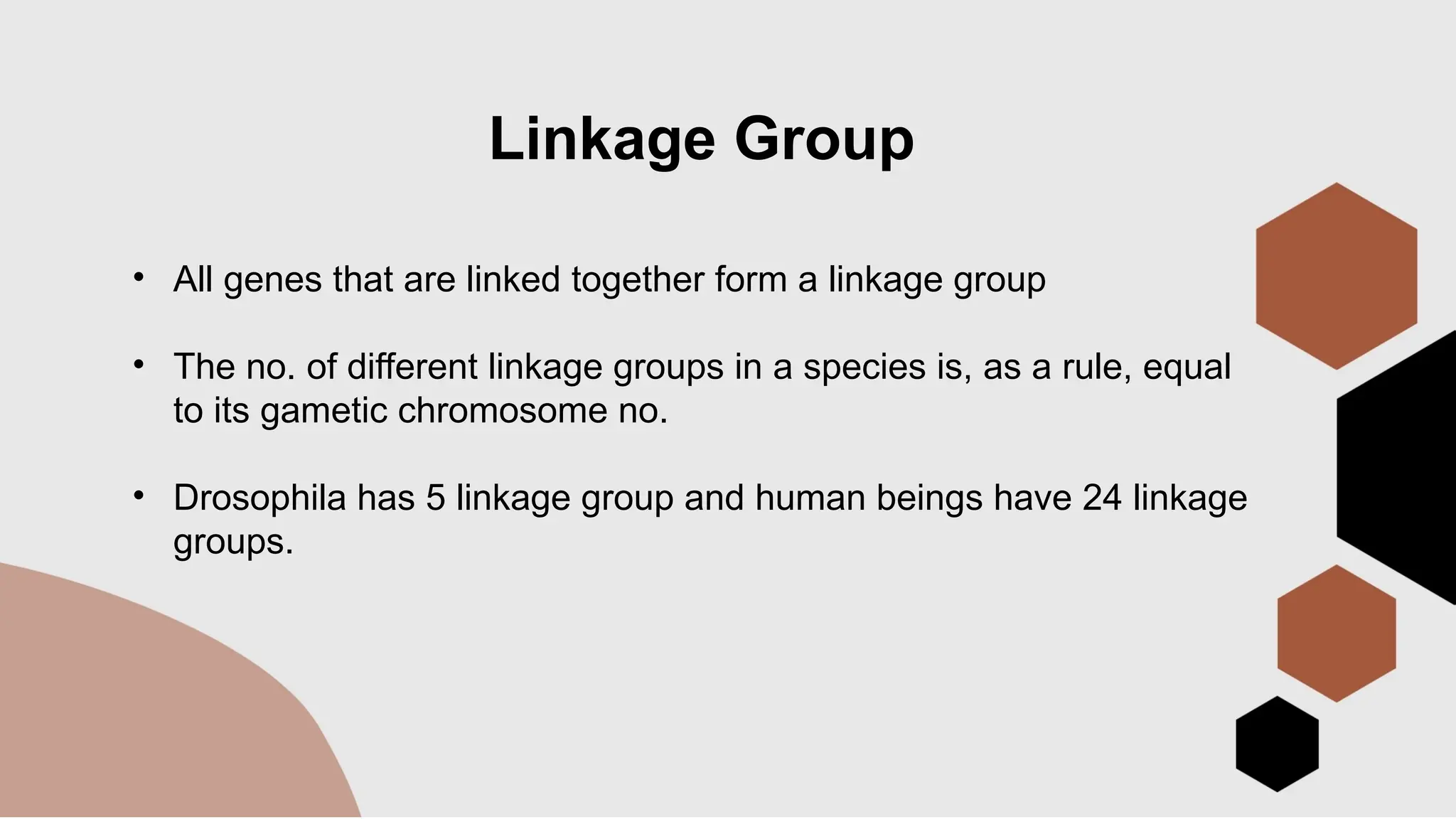 Linkage Group
• All genes that are linked together form a linkage group
• The no. of different linkage groups in a species is, as a rule, equal
to its gametic chromosome no.
• Drosophila has 5 linkage group and human beings have 24 linkage
groups.
 