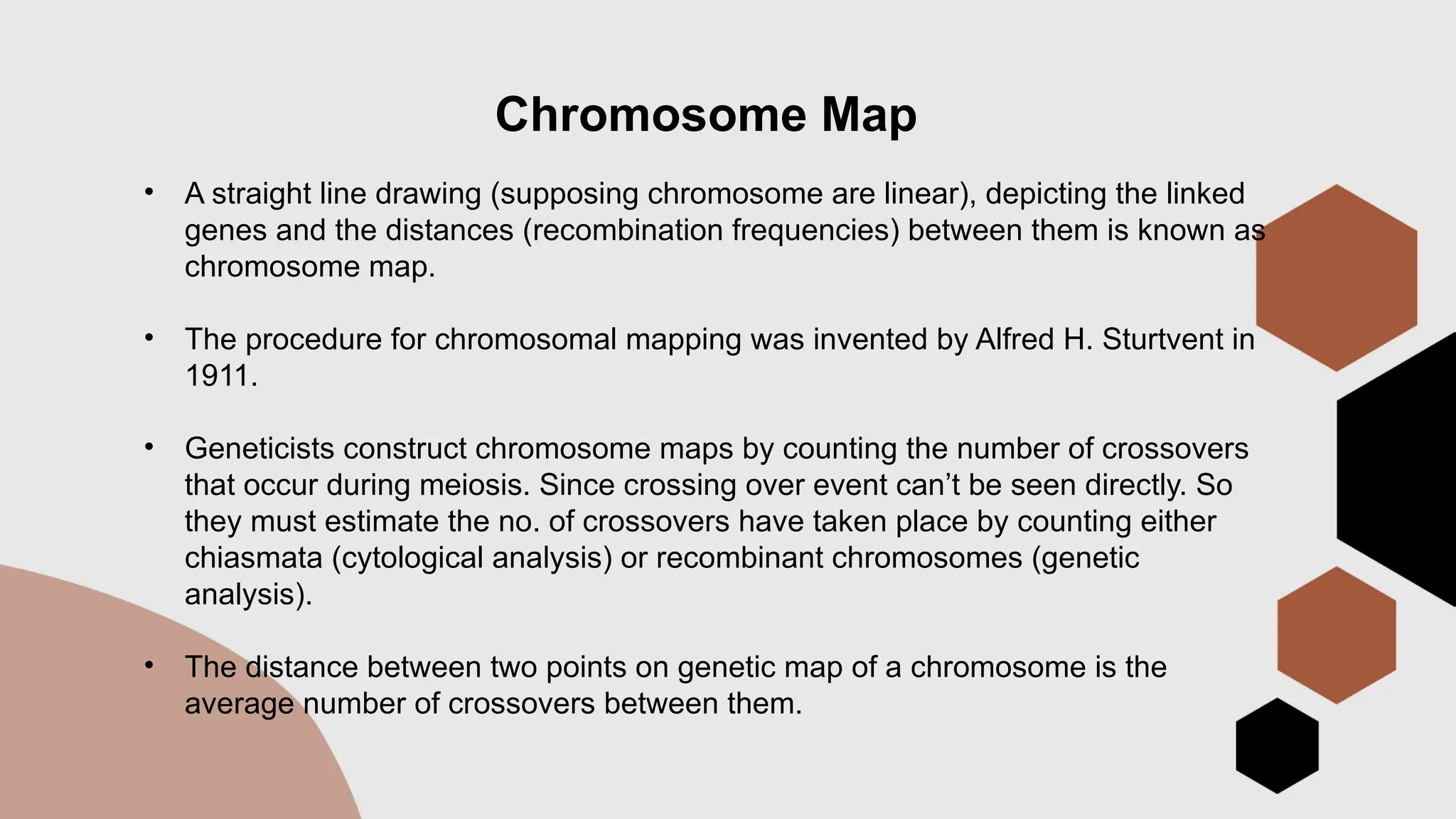 Chromosome Map
• A straight line drawing (supposing chromosome are linear), depicting the linked
genes and the distances (recombination frequencies) between them is known as
chromosome map.
• The procedure for chromosomal mapping was invented by Alfred H. Sturtvent in
1911.
• Geneticists construct chromosome maps by counting the number of crossovers
that occur during meiosis. Since crossing over event can’t be seen directly. So
they must estimate the no. of crossovers have taken place by counting either
chiasmata (cytological analysis) or recombinant chromosomes (genetic
analysis).
• The distance between two points on genetic map of a chromosome is the
average number of crossovers between them.
 