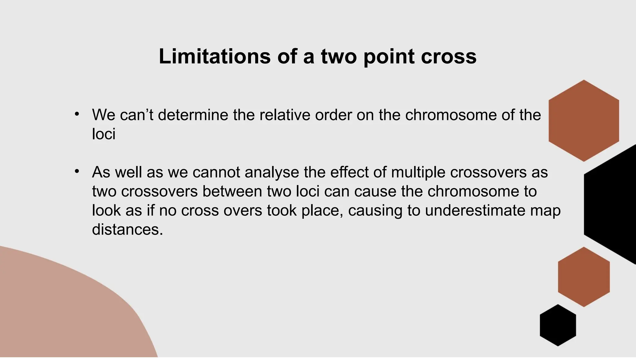 Limitations of a two point cross
• We can’t determine the relative order on the chromosome of the
loci
• As well as we cannot analyse the effect of multiple crossovers as
two crossovers between two loci can cause the chromosome to
look as if no cross overs took place, causing to underestimate map
distances.
 