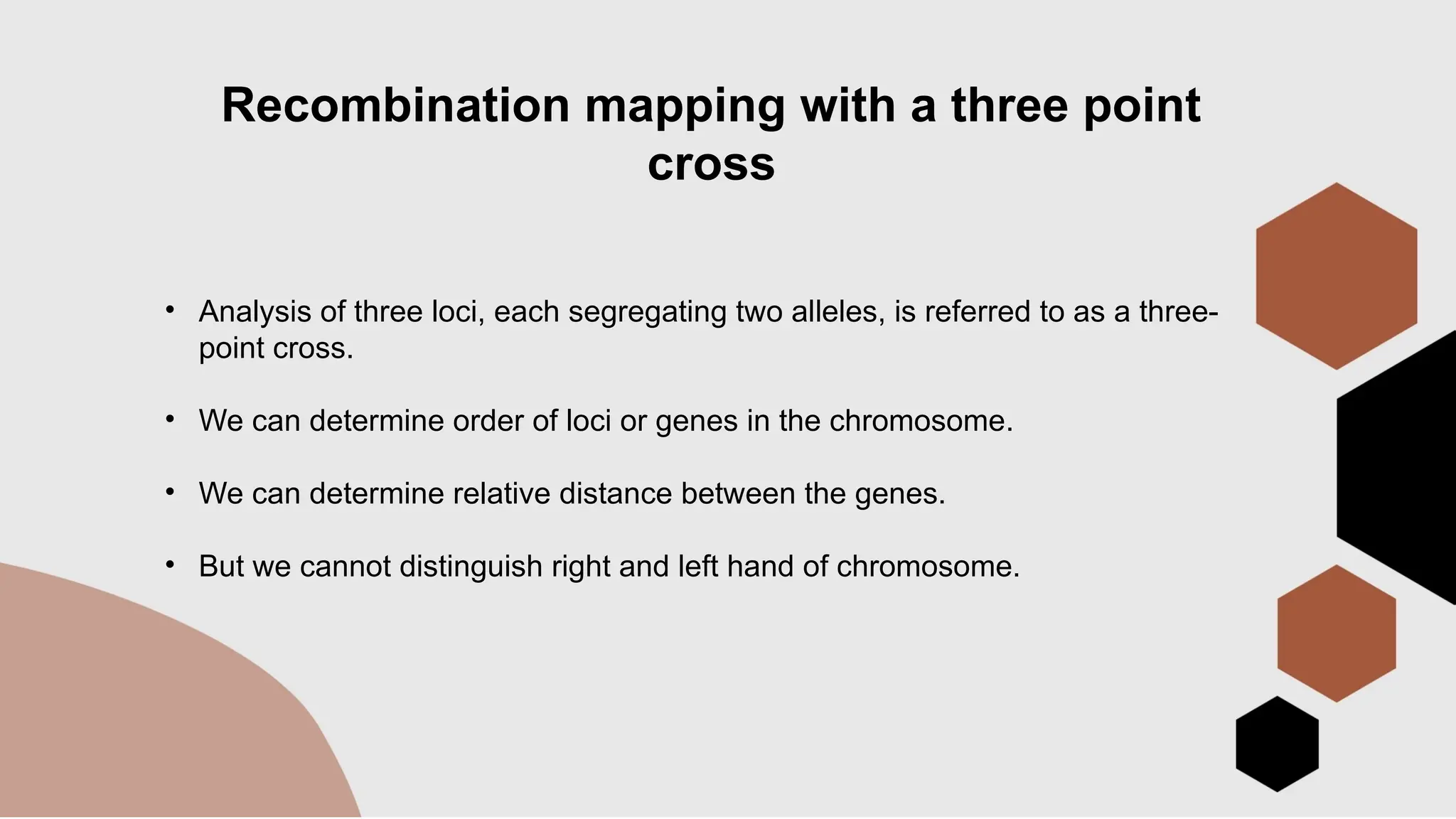Recombination mapping with a three point
cross
• Analysis of three loci, each segregating two alleles, is referred to as a three-
point cross.
• We can determine order of loci or genes in the chromosome.
• We can determine relative distance between the genes.
• But we cannot distinguish right and left hand of chromosome.
 