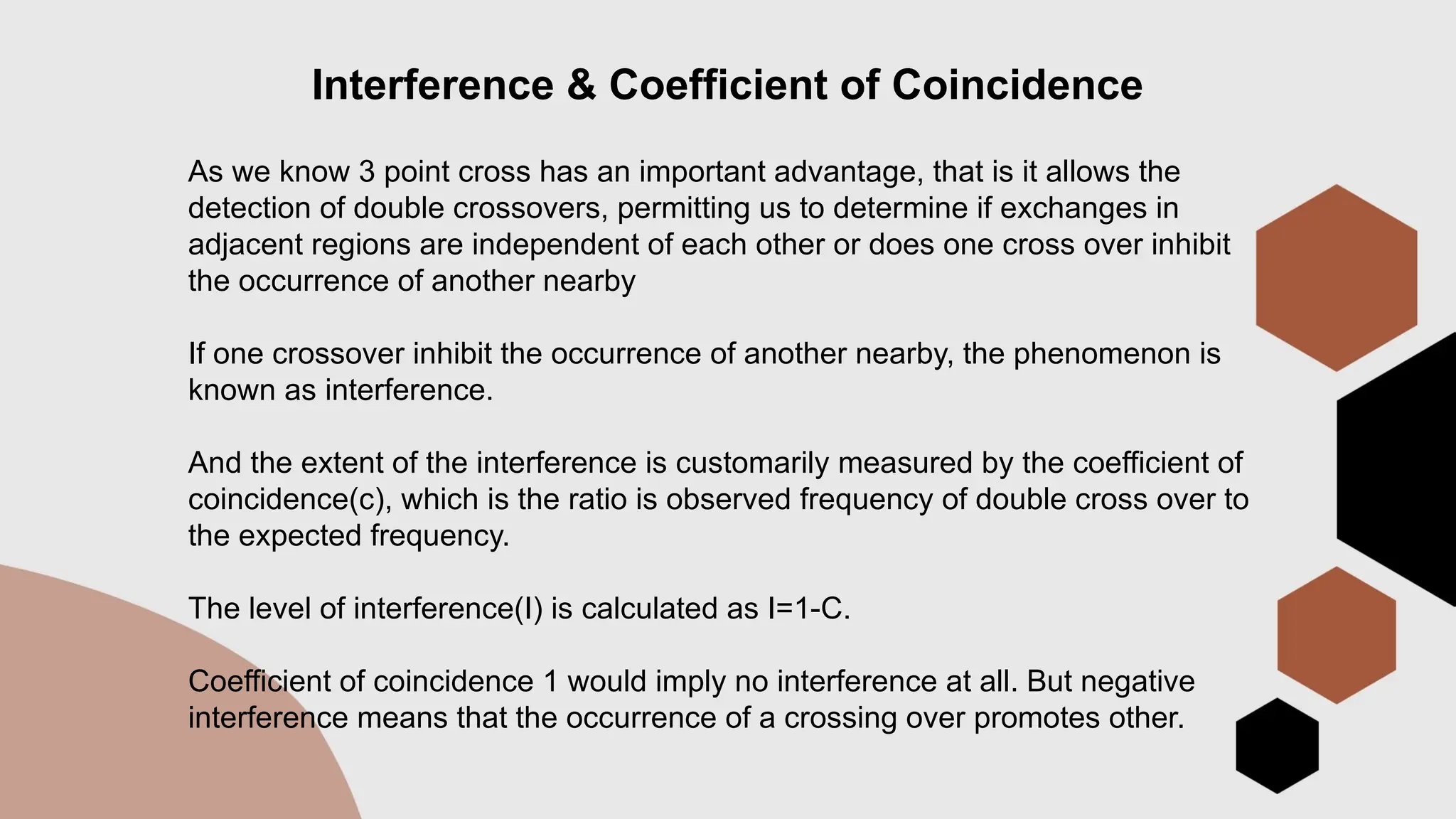 Interference & Coefficient of Coincidence
As we know 3 point cross has an important advantage, that is it allows the
detection of double crossovers, permitting us to determine if exchanges in
adjacent regions are independent of each other or does one cross over inhibit
the occurrence of another nearby
If one crossover inhibit the occurrence of another nearby, the phenomenon is
known as interference.
And the extent of the interference is customarily measured by the coefficient of
coincidence(c), which is the ratio is observed frequency of double cross over to
the expected frequency.
The level of interference(I) is calculated as I=1-C.
Coefficient of coincidence 1 would imply no interference at all. But negative
interference means that the occurrence of a crossing over promotes other.
 
