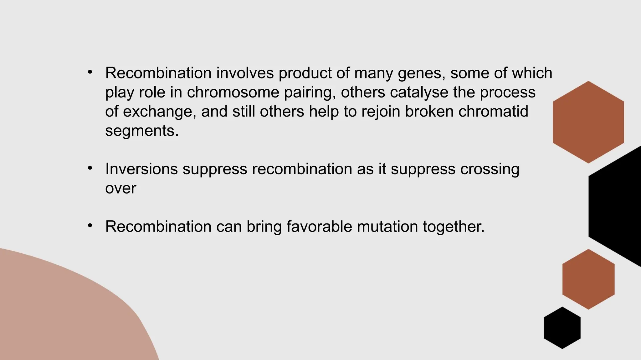 • Recombination involves product of many genes, some of which
play role in chromosome pairing, others catalyse the process
of exchange, and still others help to rejoin broken chromatid
segments.
• Inversions suppress recombination as it suppress crossing
over
• Recombination can bring favorable mutation together.
 