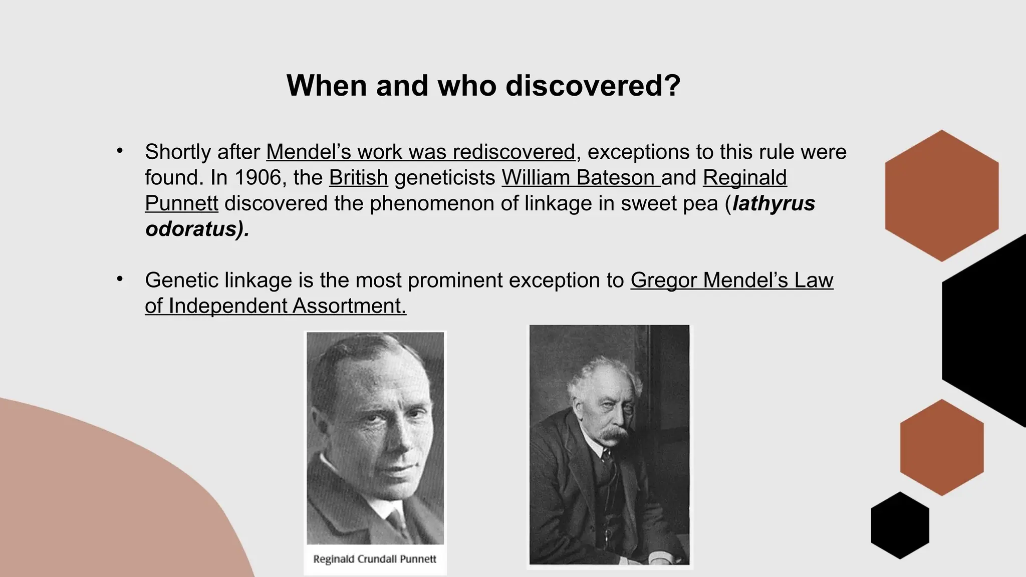 When and who discovered?
• Shortly after Mendel’s work was rediscovered, exceptions to this rule were
found. In 1906, the British geneticists William Bateson and Reginald
Punnett discovered the phenomenon of linkage in sweet pea (lathyrus
odoratus).
• Genetic linkage is the most prominent exception to Gregor Mendel’s Law
of Independent Assortment.
 