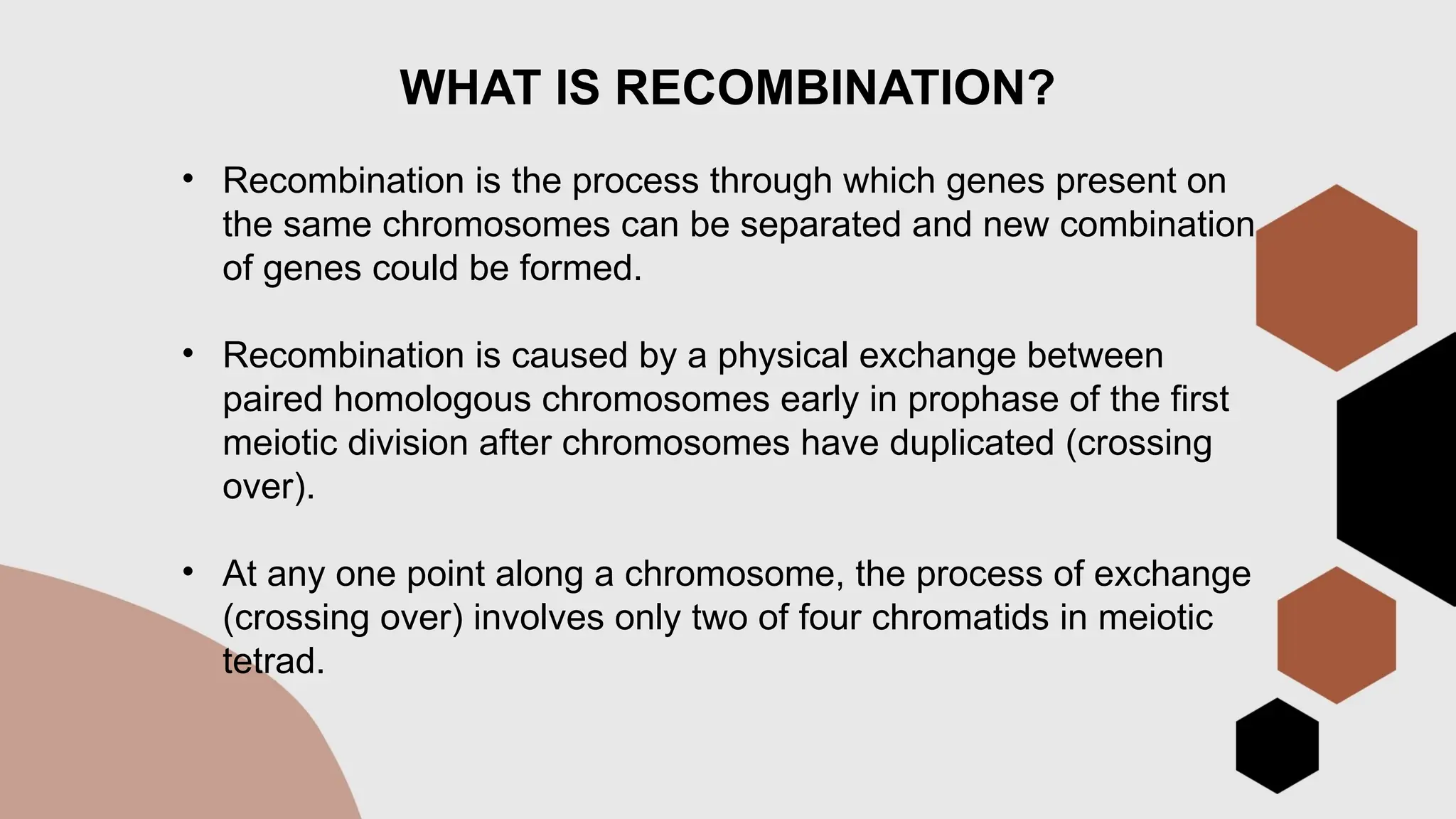 WHAT IS RECOMBINATION?
• Recombination is the process through which genes present on
the same chromosomes can be separated and new combination
of genes could be formed.
• Recombination is caused by a physical exchange between
paired homologous chromosomes early in prophase of the first
meiotic division after chromosomes have duplicated (crossing
over).
• At any one point along a chromosome, the process of exchange
(crossing over) involves only two of four chromatids in meiotic
tetrad.
 