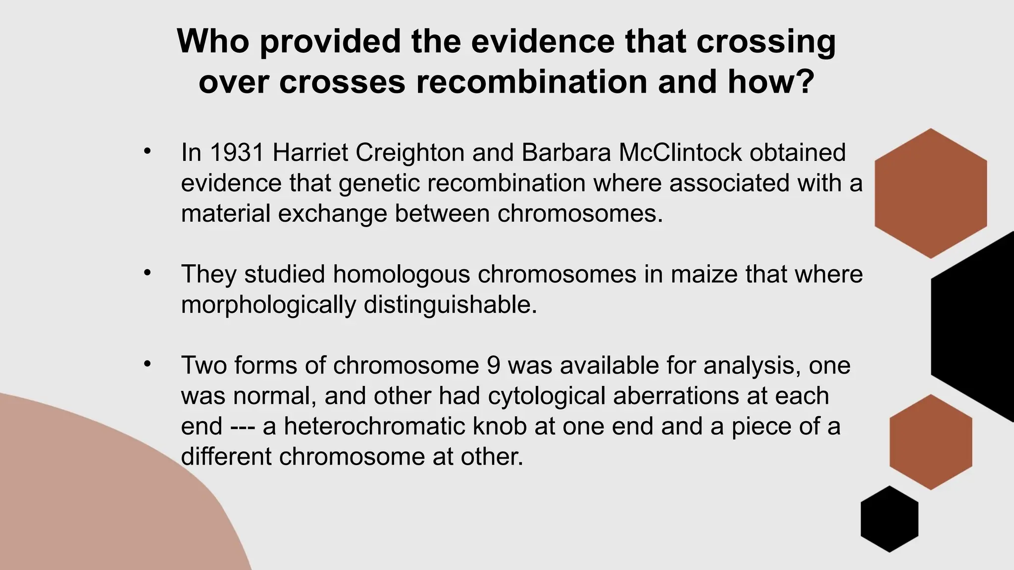 Who provided the evidence that crossing
over crosses recombination and how?
• In 1931 Harriet Creighton and Barbara McClintock obtained
evidence that genetic recombination where associated with a
material exchange between chromosomes.
• They studied homologous chromosomes in maize that where
morphologically distinguishable.
• Two forms of chromosome 9 was available for analysis, one
was normal, and other had cytological aberrations at each
end --- a heterochromatic knob at one end and a piece of a
different chromosome at other.
 