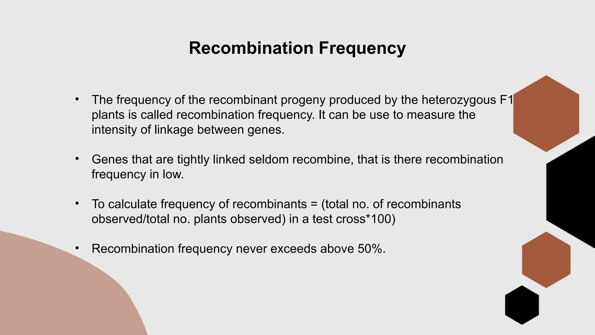 Recombination Frequency
• The frequency of the recombinant progeny produced by the heterozygous F1
plants is called recombination frequency. It can be use to measure the
intensity of linkage between genes.
• Genes that are tightly linked seldom recombine, that is there recombination
frequency in low.
• To calculate frequency of recombinants = (total no. of recombinants
observed/total no. plants observed) in a test cross*100)
• Recombination frequency never exceeds above 50%.
 