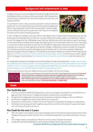 6








One of the key recommendations in the Centre for Social Justice’s Age of Opportunity report was that every local
authority should have a coordinated, systematic approach to supporting older people in the community, by
bringing together service providers of all kinds to map and establish networks of local provision.
After visiting LinkAge we have concluded that this is an excellent example of such an approach from which many
other local authorities could learn. Centre for Social Justice – October 2013
 