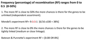 Frequency (percentage) of recombination (RF) ranges from 0 to
0.5 (0-50%)
1. The more RF is close to 50% the more chances is there for the genes to be
unlinked (independent assortment).
Mendel’s experiment RF= 9:3:3:1 [6/16 x100 = 38%]
2. The more RF is close to 0% the more chances is there for the genes to be
tightly linked (medium or close linkage).
Bateson & Punnette’s experiment RF = [0.08 OR 8%]
 