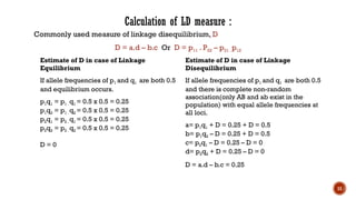 11
Calculation of LD measure :
Commonly used measure of linkage disequilibrium, D
D = a.d – b.c Or D = p11 . P22 – p21 . p12
Estimate of D in case of Linkage
Equilibrium
If allele frequencies of p1 and q1 are both 0.5
and equilibrium occurs.
p1q1 = p1 . q1 = 0.5 x 0.5 = 0.25
p1q2 = p1 . q2 = 0.5 x 0.5 = 0.25
p2q1 = p2 . q1 = 0.5 x 0.5 = 0.25
p2q2 = p2 . q2 = 0.5 x 0.5 = 0.25
D = 0
Estimate of D in case of Linkage
Disequilibrium
If allele frequencies of p1 and q1 are both 0.5
and there is complete non-random
association(only AB and ab exist in the
population) with equal allele frequencies at
all loci.
a= p1q1 + D = 0.25 + D = 0.5
b= p1q2 – D = 0.25 + D = 0.5
c= p2q1 – D = 0.25 – D = 0
d= p2q2 + D = 0.25 – D = 0
D = a.d – b.c = 0.25
 