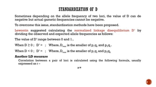 STANDARDIZATION OF D
Sometimes depending on the allele frequency of two loci, the value of D can de
negative but actual gametic frequencies cannot be negative.
To overcome this issue, standardization methods have been proposed.
Lewontin suggested calculating the normalized linkage disequilibrium D’ by
dividing the observed and expected allele frequencies as follows:
The value of D’ range between 0 and 1..
When D ≥ 0 ; D’ = ; Where, Dmax is the smaller of p1q2 and p2q1.
When D < 0 ; D’ = ; Where, Dmax is the smaller of p1q1 and p2q2.
Another LD measure
Correlation between a pair of loci is calculated using the following formula, usually
expressed as r –
r=
12
 
