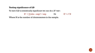 13
Testing significance of LD
To test if LD is statistically significant we can do a X2
test :
X2
= ∑(obs – exp)2
/ exp Or X2
= r2
N
Where N is the number of chromosomes in the sample.
 