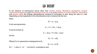 15
LD DECAY
In the absence of evolutionary forces other than random mating, Mendelian segregation, random
chromosomal assormant and chromosomal cross over ( i.e. in the absence of natural selection, inbreeding
and genetic drift), the linkage disequilibrium measure D converges to zero along the axis at a rate
depending on the magnitude of the recombination rate c between the two loci.
Since,
D = x11 – p1q1
In the next generation:
x’11 = (1 – c)x11 + cp1q1
It can be written as
x’11 – p1q1 = (1- c)(x11 - p1q1)
So that
D1 = (1 – c)D0
Where D at nth
generation is designated as Dn.
Dn = (1 – c)n
D0
If n  ∞, then (1 – c)n
 0 so that Dn converges to zero
 