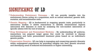 16
SIGNIFICANCE OF LD
 Understanding Evolutionary Processes - LD can provide insights into the
evolutionary forces acting on a population, such as natural selection, genetic drift,
mutation, and recombination rates.
 Genetic Mapping - LD is fundamental in mapping genetic traits, particularly in
association studies. It allows researchers to identify chromosomal regions
associated with diseases or traits by analyzing the non-random association of
specific alleles with the trait of interest.
 Drug Development and Personalized Medicine - By understanding LD patterns,
researchers can pinpoint target genes that could be involved in disease
mechanisms and tailor personalized treatment plans based on an individual's
genetic profile.
 Conservation Genetics - LD can help in managing and conserving genetic diversity
within endangered populations by providing insights into their genetic structure
and identifying areas of reduced recombination or higher inbreeding.
 
