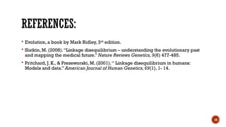 18
REFERENCES:
 Evolution, a book by Mark Ridley, 3rd
edition.
 Slatkin, M. (2008).“Linkage disequilibrium – understanding the evolutionary past
and mapping the medical future.” Nature Reviews Genetics,9(6) 477-485.
 Pritchard, J. K., & Prezeworski, M. (2001).“ Linkage disequilibrium in humans:
Models and data.” American Journal of Human Genetics,69(1), 1- 14.
 