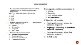 19
MULTIPLE CHOICE QUESTIONS
1. In a population, calculate the amount of linkage
disequilibrium for the following haplotype
frequencies:
A1B1 = 0.2 A2B2 = 0.45 A1B2 = .15 A2B1 = 0.2
a. -0.03
b. 0.03
c. -0.06
d. 0.06
2. Linkage disequilibrium is the ______ association of
alleles at different loci.
a. Random
b. Non-random
c. Integrated
d. Both a and b
3. Rate of LD decay increases with
a. Increase in recombination
b. Constant gene flow
c. Decrease in recombination
d. Constant recombination
4. Linkage disequilibrium arises due to
a. Linkage
b. Selection
c. Non- random mating
d. All of the above
5.When D > 0, it signifies
a. Haplotype frequency is same as
expected frequency
b. Haplotype frequency is more than
expected frequency
c. Haplotype frequency is less than
expected frequency
d. Both b and c
 