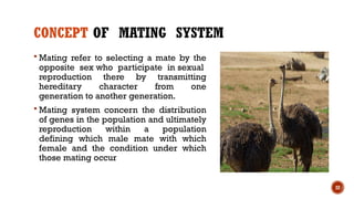 22
CONCEPT OF MATING SYSTEM
 Mating refer to selecting a mate by the
opposite sex who participate in sexual
reproduction there by transmitting
hereditary character from one
generation to another generation.
 Mating system concern the distribution
of genes in the population and ultimately
reproduction within a population
defining which male mate with which
female and the condition under which
those mating occur
 