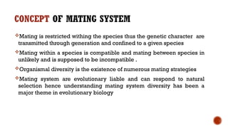 CONCEPT OF MATING SYSTEM
Mating is restricted withing the species thus the genetic character are
transmitted through generation and confined to a given species
Mating within a species is compatible and mating between species in
unlikely and is supposed to be incompatible .
Organismal diversity is the existence of numerous mating strategies
Mating system are evolutionary liable and can respond to natural
selection hence understanding mating system diversity has been a
major theme in evolutionary biology
 