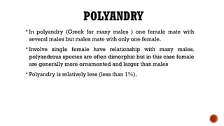 POLYANDRY
 In polyandry (Greek for many males ) one female mate with
several males but males mate with only one female.
 Involve single female have relationship with many males.
polyandrous species are often dimorphic but in this case female
are generally more ornamented and larger than males
 Polyandry is relatively less (less than 1%).
 