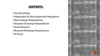 3
CONTENTS:
 Prior Knowledge
 Independent Vs. Non-independent Segregation
 About Linkage Disequilibrium
 Examples Of Linkage Disequilibrium
 Reason Behind It
 Measures Of Linkage Disequilibrium
 LD Decay
 