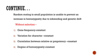 CONTINUE…
Random mating in small population is unable to prevent an
increase in homozygosity due to inbreeding and genetic drift
Without selection –
1) Gene frequency-constant
2) Variation for character –constant
3) Correlation between relative or prepotency –constant
4) Degree of homozygosity-constant
 