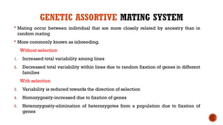 GENETIC ASSORTIVE MATING SYSTEM
 Mating occur between individual that are more closely related by ancestry than in
random mating
 More commonly known as inbreeding.
Without selection
1. Increased total variability among lines
2. Decreased total variability within lines due to random fixation of genes in different
families
With selection
3. Variability is reduced towards the direction of selection
4. Homozygosity-increased due to fixation of genes
5. Heterozygosity-elimination of heterozygotes from a population due to fixation of
genes
 