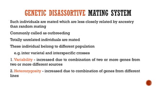 GENETIC DISASSORTIVE MATING SYSTEM
Such individuals are mated which are less closely related by ancestry
than random mating
Commonly called as outbreeding
Totally unrelated individuals are mated
These individual belong to different population
e.g. inter varietal and interspecific crosses
1. Variability - increased due to combination of two or more genes from
two or more different sources
2. Heterozygosity - increased due to combination of genes from different
lines
 
