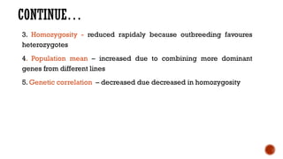 CONTINUE…
3. Homozygosity - reduced rapidaly because outbreeding favoures
heterozygotes
4. Population mean – increased due to combining more dominant
genes from different lines
5. Genetic correlation – decreased due decreased in homozygosity
 