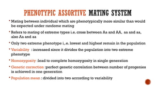 PHENOTYPIC ASSORTIVE MATING SYSTEM
 Mating between individual which are phenotypically more similar than would
be expected under randome mating
 Refers to mating of extreme types i.e. cross between Aa and AA, aa and aa,
also Aa and aa
 Only two extreme phenotype i,.e. lowest and highest remain in the population
 Variability : increased since it divides the population into two extreme
phenotype
 Homozygosity :lead to complete homozygosity in single generation
 Genetic correction :perfect genetic correlation between number of progenies
is achieved in one generation
 Population mean : divided into two according to variability
 
