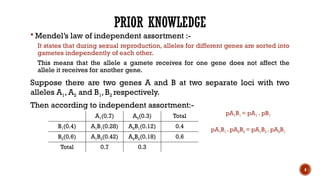 4
PRIOR KNOWLEDGE
 Mendel’s law of independent assortment :-
It states that during sexual reproduction, alleles for different genes are sorted into
gametes independently of each other.
This means that the allele a gamete receives for one gene does not affect the
allele it receives for another gene.
Suppose there are two genes A and B at two separate loci with two
alleles A1, A2 and B1,B2 respectively.
Then according to independent assortment:-
A1(0.7) A2(0.3) Total
B1(0.4) A1B1(0.28) A2B1(0.12) 0.4
B2(0.6) A1B2(0.42) A2B2(0.18) 0.6
Total 0.7 0.3
pA1B1 = pA1 . pB1
pA1B1 . pA2B2 = pA1B2 . pA2B1
 