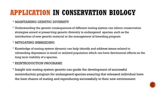 APPLICATION IN CONSERVATION BIOLOGY
 MAINTAINING GENETIC DIVERSITY
 Understanding the genetic consequences of different mating system can inform conservation
strategies aimed at preserving genetic diversity in endangered species, such as the
introduction of new genetic material or the management of breeding program
 MITIGATING INBREEDING
 Knowledge of mating system dynamic can help identify and address issues related to
inbreeding depression in small or isolated population which can have detrimental effects on the
long term viability of a species.
 REINTRODUCTION PROGRAME
 Insight into mating system genetic can guide the development of successful
reintroduction program for endangered species ensuring that released individual have
the best chance of mating and reproducing successfully in their new environment
 