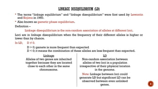 6
LINKAGE DISEQUILIBRIUM (LD)
 The terms “linkage equilibrium” and “linkage disequilibrium” were first used by Lewontin
and Kojima in 1960.
 Also known as gametic phase equilibrium.
Definition –
Linkage disequilibrium is the non-random association of alleles at different loci.
Loci are in linkage disequilibrium when the frequency of their different alleles is higher or
lower than by chance.
In LD, D ≠ 0.
D > 0; gamete is more frequent than expected
D < 0; it means the combination of these alleles are less frequent than expected.
Linkage
Alleles of two genes are inherited
together because they are located
close to each other in the same
chromosome.
LD
Non-random association between
alleles of two loci in a population
irrespective of their physical location
in the genome.
Note: Linkage between loci could
generate LD but significant LD can be
observed between even unlinked
genes.
 