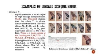 7
EXAMPLES OF LINKAGE DISEQUILIBRIUM
Example 1:
1. Papilio memmon is an example
of high linkage disequilibrium.
Clarke and Sheppard studied
that, the allele T+ is almost
always combined with the other
alleles W1, F1, E1, and B1 rather
than with W2, W3, or W4 (and
equivalent alleles at the other
loci). There is a large excess of
the haplotypes T+W1F1E1B1 , T-
W2F2E2B2 , T-W3F3E3B3 , etc. whlie
haplotypes such as T+W2F2E2B2 ,
T+W1F2E2B2 or T+W1F1E2B2 are
almost absent. This LD in P.
memmon is caused by
selection. Reference: Evolution, a book by Mark Ridley, 3rd
edition.
 