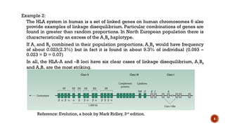 8
Example 2:
The HLA system in human is a set of linked genes on human chromosomes 6 also
provide examples of linkage disequilibrium. Particular combinations of genes are
found in greater than random proportions. In North European population there is
characteristically an excess of the A1B8 haplotype.
If A1 and B8 combined in their population proportions, A1B8 would have frequency
of about 0.023(2.3%) but in fact it is found in about 9.3% of individual (0.093 –
0.023 = D = 0.07)
In all, the HLA-A and –B loci have six clear cases of linkage disequilibrium, A1B8
and A3B7 are the most striking.
Reference: Evolution, a book by Mark Ridley, 3rd
edition.
 
