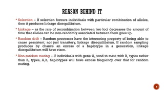9
REASON BEHIND IT
 Selection – If selection favours individuals with particular combination of alleles,
then it produces linkage disequilibrium.
 Linkage – as the rate of recombination between two loci decreases the amount of
time that alleles can be non-randomly associated between them goes up.
 Random drift – Random processes have the interesting property of being able to
cause persistent, not just transitory, linkage disequilibrium. If random sampling
produces by chance an excess of a haplotype in a generation, linkage
disequilibrium will have risen.
 Non-random mating – If individuals with gene A1 tend to mate with B1 types rather
than B2 types, A1B1 haplotypes will have excess frequency over that for random
mating.
 