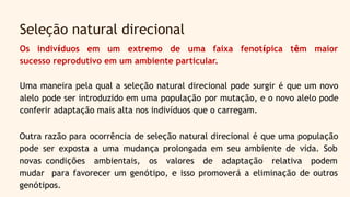 Os indivíduos em um extremo de uma faixa fenotípica têm maior
sucesso reprodutivo em um ambiente particular.
Uma maneira pela qual a seleção natural direcional pode surgir é que um novo
alelo pode ser introduzido em uma população por mutação, e o novo alelo pode
conferir adaptação mais alta nos indivíduos que o carregam.
Seleção natural direcional
Outra razão para ocorrência de seleção natural direcional é que uma população
pode ser exposta a uma mudança prolongada em seu ambiente de vida. Sob
novas condições ambientais, os valores de adaptação relativa podem
mudar para favorecer um genótipo, e isso promoverá a eliminação de outros
genótipos.
 