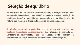 Seleção deequilíbrio
Ao contrário de um conceito errôneo popular, a seleção natural nem
sempre elimina de alelos “mais fracos” ou menos adequados. A seleção de
equilíbrio, também conhecida por balanceadora, é um tipo de seleção
natural que mantém a diversidade genética em uma população.
A seleção balanceadora pode favorecer o heterozigoto em vez de
qualquer homozigoto correspondente. Essa situação é chamada de
vantagem do heterozigoto, que, às vezes, pode explicar a
persistência de alelos deletérios em uma condição homozigótica.
 