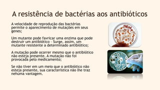 A resistência de bactérias aos antibióticos
A velocidade de reprodução das bactérias
permite o aparecimento de mutações em seus
genes;
Um mutante pode favricar uma enzima que pode
destruir um antibiótico – Surge, assim, um
mutante resistente a determinado antibiótico;
A mutação pode ocorrer mesmo que o antibiótico
não esteja presente. A mutação não foi
provocada pelo medicamento;
Se não tiver em um meio que o antibiótico não
esteja presente, sua característica não lhe traz
nehuma vantagem.
 