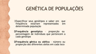 GENÉTICA DE POPULAÇÕES
Especificar seus genótipos e saber em que
freqüência estariam representados em
determinada população
Frequência genotípica – proporção ou
percentagem de indivíduos que pertencem a
cada genótipo
Frequência gênica ou alélica – número ou
proporção dos diferentes alelos em cada loco
 