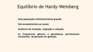Equilíbrio de Hardy-Weinberg
Uma população suficientemente grande;
Sob acasalamentos ao acaso;
Ausência de mutação, migração e seleção;
As frequências gênicas e genotípicas permanecem
constantes, de geração em geração.
 