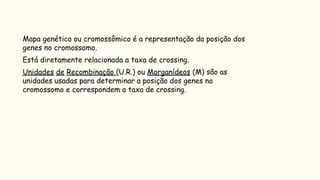 Mapa cromossômico
► Mapa genético ou cromossômico é a representação da posição dos
genes no cromossomo.
► Está diretamente relacionada a taxa de crossing.
► Unidades de Recombinação (U.R.) ou Morganídeos (M) são as
unidades usadas para determinar a posição dos genes no
cromossomo e correspondem a taxa de crossing.
 