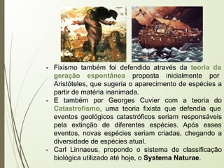 - Fixismo também foi defendido através da teoria da
geração espontânea proposta inicialmente por
Aristóteles, que sugeria o aparecimento de espécies a
partir de matéria inanimada.
- E também por Georges Cuvier com a teoria do
Catastrofismo, uma teoria fixista que defendia que
eventos geológicos catastróficos seriam responsáveis
pela extinção de diferentes espécies. Após esses
eventos, novas espécies seriam criadas, chegando a
diversidade de espécies atual.
- Carl Linnaeus, propondo o sistema de classificação
biológica utilizado até hoje, o Systema Naturae.
 