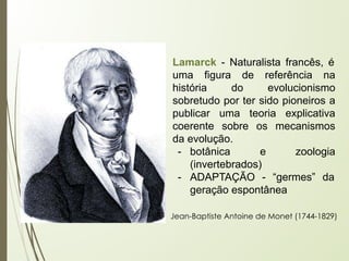 Lamarck - Naturalista francês, é
uma figura de referência na
história do evolucionismo
sobretudo por ter sido pioneiros a
publicar uma teoria explicativa
coerente sobre os mecanismos
da evolução.
- botânica e zoologia
(invertebrados)
- ADAPTAÇÃO - “germes” da
geração espontânea
Jean-Baptiste Antoine de Monet (1744-1829)
 
