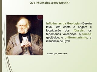 Que influências sofreu Darwin?
Influências da Geologia - Darwin
levou em conta a origem e
localização dos fósseis, os
fenômenos vulcânicos, o tempo
geológico, o uniformitarismo, a
influência de Lyell.
Charles Lyell, 1797 - 1875
 