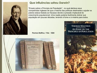 Que influências sofreu Darwin?
Thomas Malthus, 1766 - 1834
"Ensaio sobre o Princípio da População", no qual alertava seus
compatriotas ingleses de que a maioria das políticas destinadas a ajudar os
pobres estava fadada ao fracasso devido à pressão implacável do
crescimento populacional. Uma nação poderia facilmente dobrar sua
população em poucas décadas, levando à fome e à miséria para todos.
 