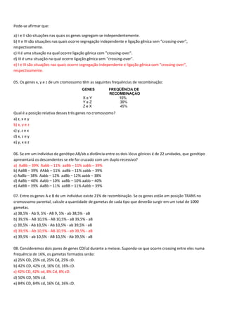 Pode-se afirmar que:
a) I e II são situações nas quais os genes segregam-se independentemente.
b) II e III são situações nas quais ocorre segregação independente e ligação gênica sem "crossing-over",
respectivamente.
c) II é uma situação na qual ocorre ligação gênica com "crossing-over".
d) III é uma situação na qual ocorre ligação gênica sem "crossing-over".
e) I e III são situações nas quais ocorre segregação independente e ligação gênica com "crossing-over",
respectivamente.
05. Os genes x, y e z de um cromossomo têm as seguintes frequências de recombinação:
Qual é a posição relativa desses três genes no cromossomo?
a) z, x e y
b) x, y e z
c) y, z e x
d) x, z e y
e) y, x e z
06. Se em um indivíduo de genótipo AB/ab a distância entre os dois lócus gênicos é de 22 unidades, que genótipo
apresentará os descendentes se ele for cruzado com um duplo recessivo?
a) AaBb – 39% Aabb – 11% aaBb – 11% aabb – 39%
b) AaBB – 39% AAbb – 11% aaBb – 11% aabb – 39%
c) AaBb – 38% Aabb – 12% aaBb – 12% aabb – 38%
d) AaBb – 40% Aabb – 10% aaBb – 10% aabb – 40%
e) AaBB – 39% AaBb – 11% aaBB – 11% Aabb – 39%
07. Entre os genes A e B de um indivíduo existe 21% de recombinação. Se os genes estão em posição TRANS no
cromossomo parental, calcule a quantidade de gametas de cada tipo que deverão surgir em um total de 1000
gametas.
a) 38,5% - Ab 9, 5% - AB 9, 5% - ab 38,5% - aB
b) 39,5% - AB 10,5% - AB 10,5% - aB 39,5% - aB
c) 39,5% - Ab 10,5% - Ab 10,5% - ab 39,5% - aB
d) 39,5% - Ab 10,5% - AB 10,5% - ab 39,5% - aB
e) 39,5% - ab 10,5% - AB 10,5% - Ab 39,5% - aB
08. Consideremos dois pares de genes CD/cd durante a meiose. Supondo-se que ocorre crossing entre eles numa
frequência de 16%, os gametas formados serão:
a) 25% CD, 25% cd, 25% Cd, 25% cD.
b) 42% CD, 42% cd, 16% Cd, 16% cD.
c) 42% CD, 42% cd, 8% Cd, 8% cD.
d) 50% CD, 50% cd.
e) 84% CD, 84% cd, 16% Cd, 16% cD.
 