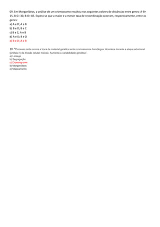 09. Em Morganídeos, a análise de um cromossomo resultou nos seguintes valores de distâncias entre genes: A-B=
15, B-C= 30, B-D= 85. Espera-se que a maior e a menor taxa de recombinação ocorram, respectivamente, entre os
genes:
a) A e D; A e B
b) B e D; B e C
c) B e C; A e B
d) A e D; B e D
e) B e D; A e B
10. “Processo onde ocorre a troca de material genético entre cromossomos homólogos. Acontece durante a etapa reducional
(prófase I) da divisão celular meiose. Aumenta a variabilidade genética”.
a) Linkage
b) Segregação
c) Crossing-over
d) Morganídeos
e) Mapeamento
 