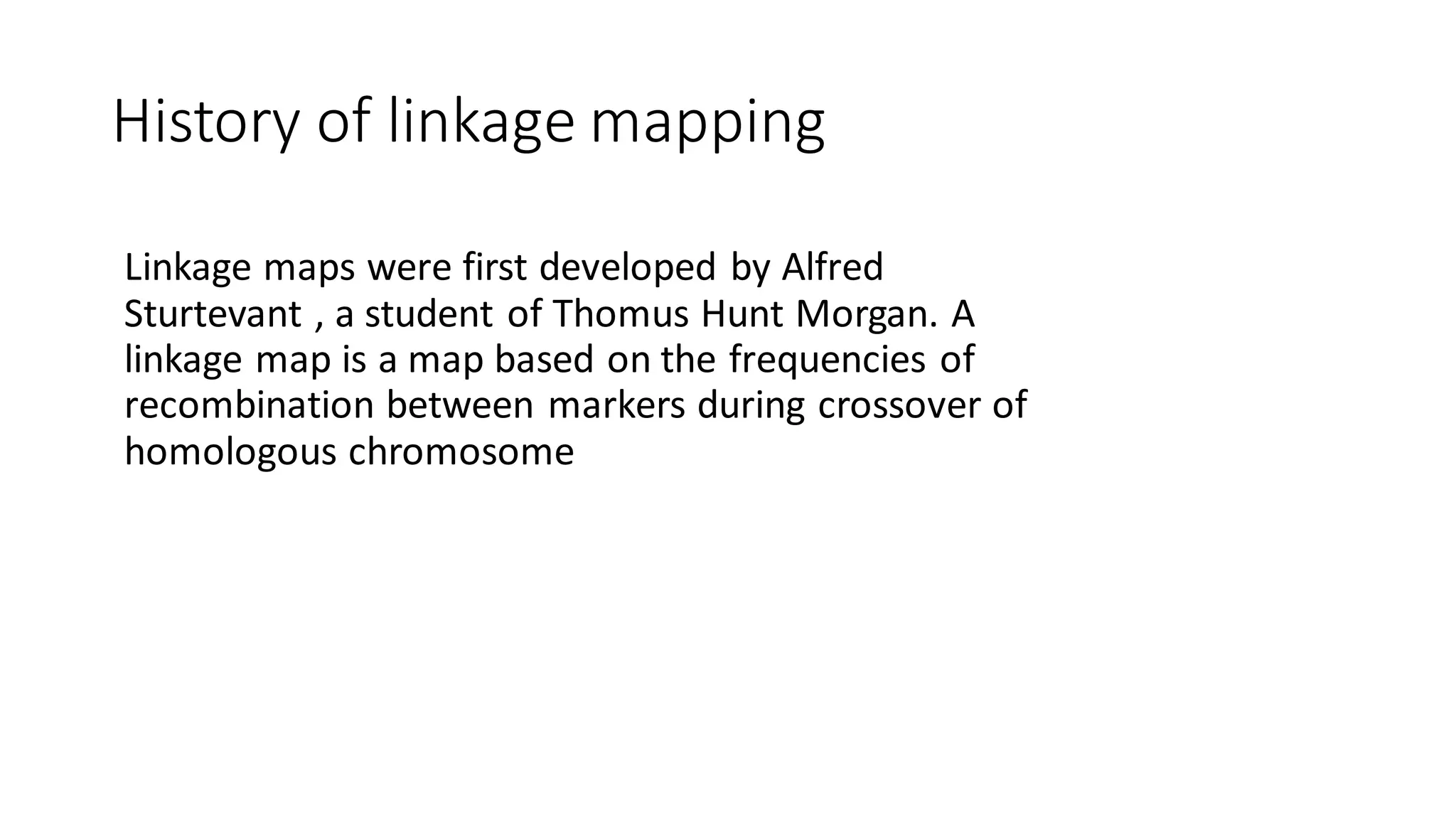 History of linkage mapping
Linkage maps were first developed by Alfred
Sturtevant , a student of Thomus Hunt Morgan. A
linkage map is a map based on the frequencies of
recombination between markers during crossover of
homologous chromosome
 