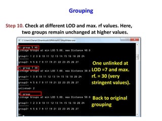 Grouping
Step 10. Check at different LOD and max. rf values. Here,
two groups remain unchanged at higher values.
One unlinked at
LOD =7 and max.
rf. = 30 (very
stringent values).
Back to original
grouping
 