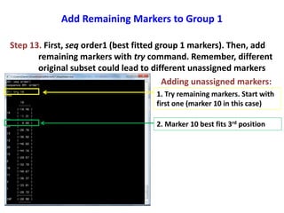 Add Remaining Markers to Group 1
Step 13. First, seq order1 (best fitted group 1 markers). Then, add
remaining markers with try command. Remember, different
original subset could lead to different unassigned markers
Adding unassigned markers:
1. Try remaining markers. Start with
first one (marker 10 in this case)
2. Marker 10 best fits 3rd position
 