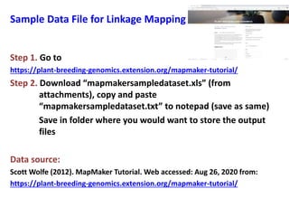 Sample Data File for Linkage Mapping
Step 1. Go to
https://plant-breeding-genomics.extension.org/mapmaker-tutorial/
Step 2. Download “mapmakersampledataset.xls” (from
attachments), copy and paste
“mapmakersampledataset.txt” to notepad (save as same)
Save in folder where you would want to store the output
files
Data source:
Scott Wolfe (2012). MapMaker Tutorial. Web accessed: Aug 26, 2020 from:
https://plant-breeding-genomics.extension.org/mapmaker-tutorial/
 